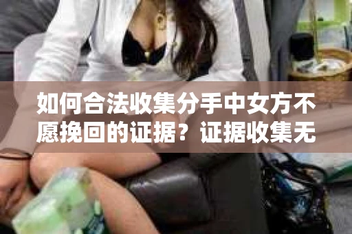 如何合法收集分手中女方不愿挽回的证据?证据收集无效怎么办? 如何合法收集分手中女方不愿挽回的证据?证据收集无效怎么办?