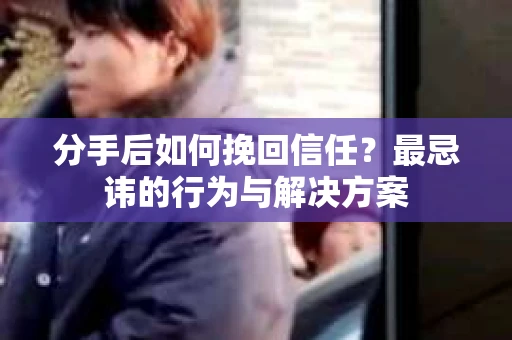 分手后如何挽回信任？最忌讳的行为与解决方案