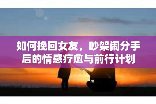 如何挽回女友,吵架闹分手后的情感疗愈与前行计划 如何挽回女友,吵架闹分手后的情感疗愈与前行计划