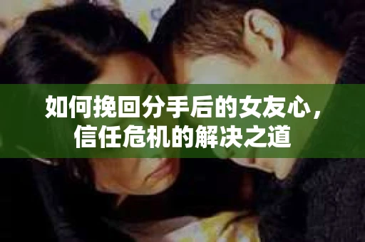如何挽回分手后的女友心，信任危机的解决之道