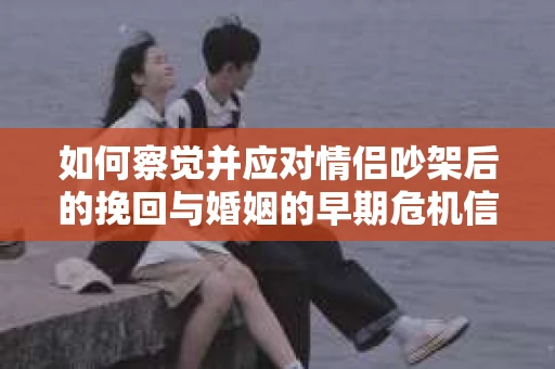 如何察觉并应对情侣吵架后的挽回与婚姻的早期危机信号？