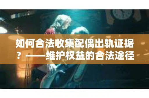 如何合法收集配偶出轨证据?——维护权益的合法途径 如何合法收集配偶出轨证据?——维护权益的合法途径