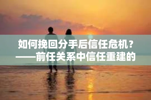 如何挽回分手后信任危机？——前任关系中信任重建的实用指南