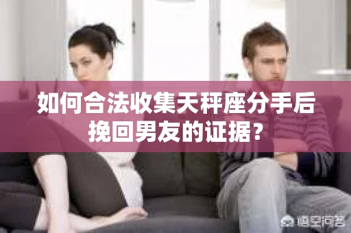 如何合法收集天秤座分手后挽回男友的证据？
