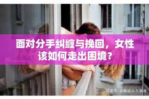 面对分手纠缠与挽回，女性该如何走出困境？