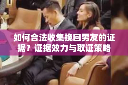 如何合法收集挽回男友的证据？证据效力与取证策略