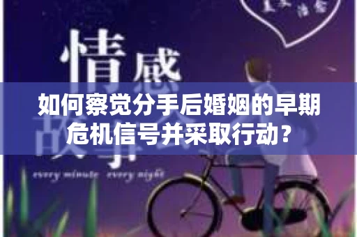 如何察觉分手后婚姻的早期危机信号并采取行动？