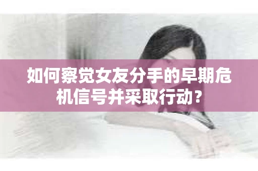 如何察觉女友分手的早期危机信号并采取行动？