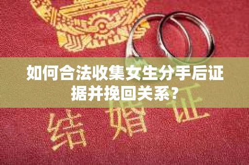 如何合法收集女生分手后证据并挽回关系？