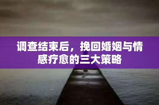 调查结束后，挽回婚姻与情感疗愈的三大策略