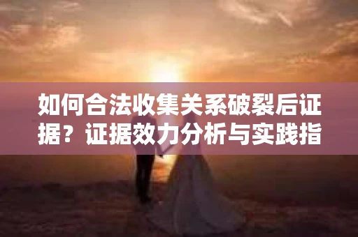 如何合法收集关系破裂后证据？证据效力分析与实践指南