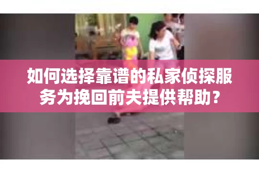 如何选择靠谱的私家侦探服务为挽回前夫提供帮助？