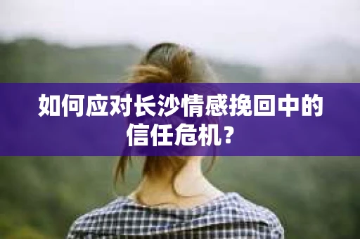 如何应对长沙情感挽回中的信任危机？