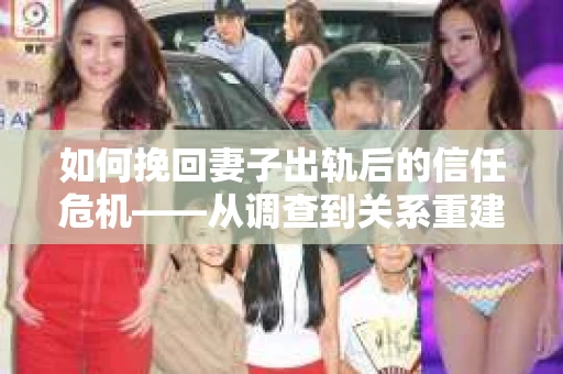 如何挽回妻子出轨后的信任危机——从调查到关系重建的全方位指南