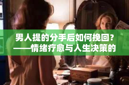 男人提的分手后如何挽回?——情绪疗愈与人生决策的干货指南 男人提的分手后如何挽回?——情绪疗愈与人生决策的干货指南