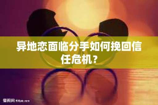 异地恋面临分手如何挽回信任危机？