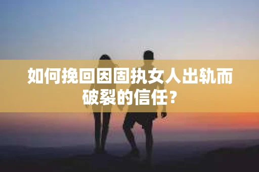 如何挽回因固执女人出轨而破裂的信任？