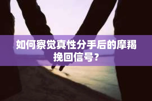 如何察觉真性分手后的摩羯挽回信号？