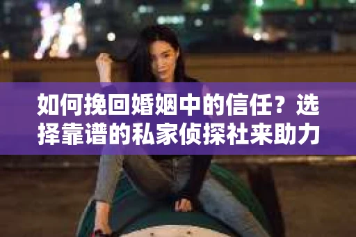 如何挽回婚姻中的信任？选择靠谱的私家侦探社来助力