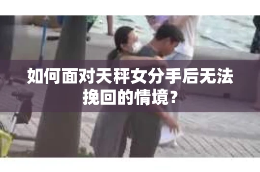 如何面对天秤女分手后无法挽回的情境？