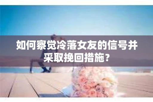如何察觉冷落女友的信号并采取挽回措施？