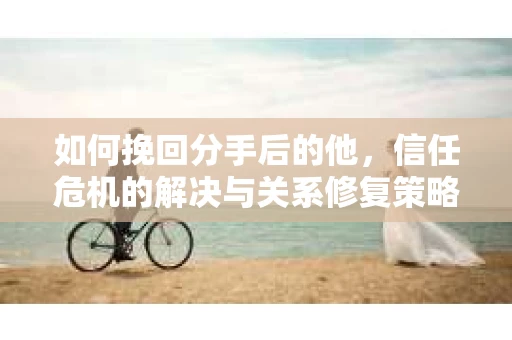 如何挽回分手后的他,信任危机的解决与关系修复策略 如何挽回分手后的他,信任危机的解决与关系修复策略