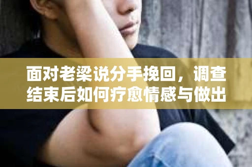 面对老梁说分手挽回，调查结束后如何疗愈情感与做出人生决策？