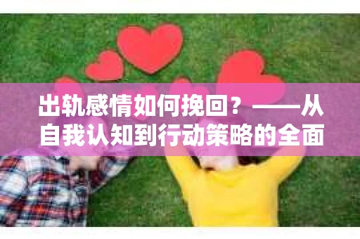 出轨感情如何挽回?——从自我认知到行动策略的全面解析 出轨感情如何挽回?——从自我认知到行动策略的全面解析