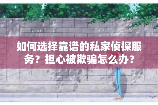如何选择靠谱的私家侦探服务？担心被欺骗怎么办？