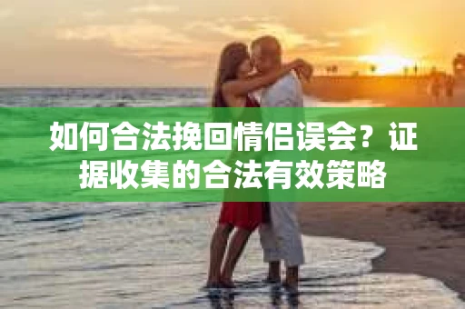 如何合法挽回情侣误会？证据收集的合法有效策略