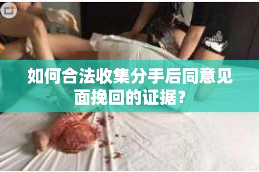 如何合法收集分手后同意见面挽回的证据？