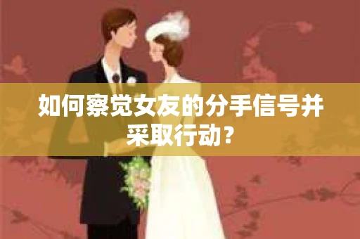 如何察觉女友的分手信号并采取行动？