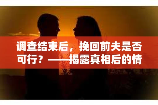 调查结束后，挽回前夫是否可行？——揭露真相后的情感疗愈与人生决策