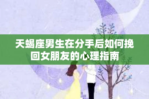 天蝎座男生在分手后如何挽回女朋友的心理指南