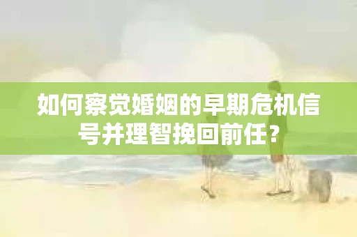 如何察觉婚姻的早期危机信号并理智挽回前任？