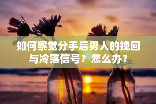 如何察觉分手后男人的挽回与冷落信号？怎么办？