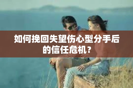 如何挽回失望伤心型分手后的信任危机？