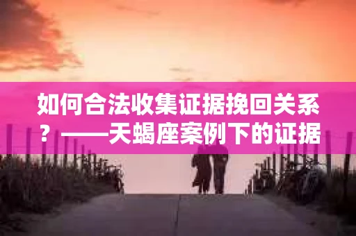 如何合法收集证据挽回关系？——天蝎座案例下的证据收集策略