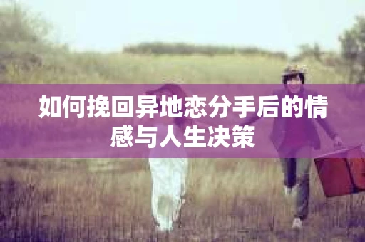 如何挽回异地恋分手后的情感与人生决策