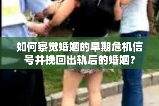 如何察觉婚姻的早期危机信号并挽回出轨后的婚姻？