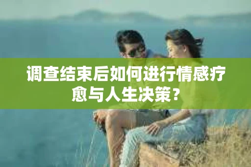 调查结束后如何进行情感疗愈与人生决策？