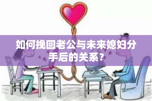 如何挽回老公与未来媳妇分手后的关系？