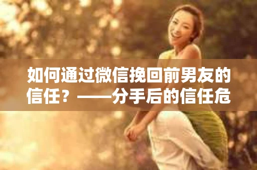 如何通过微信挽回前男友的信任？——分手后的信任危机解决方案