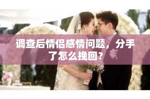 调查后情侣感情问题，分手了怎么挽回？
